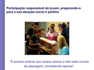 Participação responsável do jovem, preparando-o para a sua atuação social e política “ É preciso ensinar aos nossos alunos a não estar mundo de passagem, constatando apenas”. 