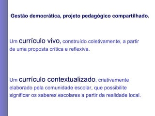 Gestão democrática, projeto pedagógico compartilhado. Um  currículo vivo ,  construído coletivamente, a partir de uma proposta crítica e reflexiva. Um  currículo contextualizado , criativamente elaborado pela comunidade escolar, que possibilite significar os saberes escolares a partir da realidade local. 