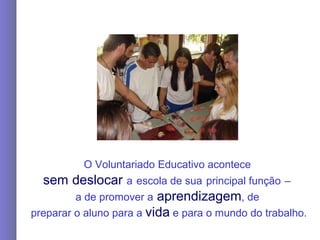 O Voluntariado Educativo acontece  sem   deslocar   a   escola de sua   principal função   –   a de   promover a  aprendizagem , de   preparar o aluno para a  vida  e para o mundo do trabalho. 