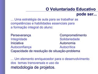 ... Uma estratégia de aula para se trabalhar as  competências e habilidades essenciais para  a formação integral do aluno: Perseverança  Comprometimento Integridade  Solidariedade Iniciativa Autonomia Autoconfiança Autocrítica  Capacidade de resolução de situação-problema   ... Um  elemento enriquecedor para o desenvolvimento  dos  temas transversais e uso da  metodologia de projetos .   O Voluntariado Educativo  pode ser... 