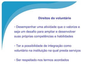 Direitos do voluntário   Desempenhar uma atividade que o valorize e  seja um desafio para ampliar e desenvolver  suas próprias competências e habilidades Ter a possibilidade de integração como  voluntário na instituição na qual presta serviços Ser respeitado nos termos acordados 