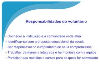   Responsabilidades do voluntário   Conhecer a instituição e a comunidade onde atua Identificar-se com a proposta educacional da escola Ser responsável no cumprimento de seus compromissos Trabalhar de maneira integrada e harmoniosa com a equipe Participar das reuniões e cursos para os quais for convocado 