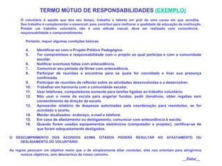     TERMO MÚTUO DE RESPONSABILIDADES  ( EXEMPLO)     O voluntário é aquele que doa seu tempo, trabalho e talento em prol de uma causa em que acredita.  Seu trabalho é complementar e essencial, pois contribui para melhorar a qualidade de educação da instituição. Prestar um trabalho voluntário não é uma atitude casual, deve ser realizado com consciência,  responsabilidade e comprometimento.   Portanto, requer algumas condições básicas:   Identificar-se com o Projeto Político Pedagógico. Ter compromisso e responsabilidade com o projeto ao qual participa e com a comunidade escolar.  Notificar eventuais faltas com antecedência. Comunicar seu período de férias com antecedência. Participar de reuniões e encontros para os quais for convidado e tiver sua presença confirmada. Participar de reuniões de reflexão sobre as atividades desenvolvidas e a desenvolver. Trabalhar em harmonia com a comunidade escolar. Usar telefones, computadores somente para tarefas ligadas ao trabalho voluntário. Não usar o nome da escola para angariar fundos, pedir donativos, obter regalias sem consentimento da direção da escola. Apresentar relatório de despesas autorizadas pela coordenação para reembolso, se for acordado o acerto. Manter atualizados: endereço,  e-mail  e telefone. Em caso de afastamento ou desligamento, comunicar com antecedência à escola. Quando forem usados equipamentos eletrônicos (computador e projetor), certificar-se de que foram adequadamente desligados.   O DESCUMPRIMENTO DOS ACORDOS ACIMA CITADOS PODERÁ RESULTAR NO AFASTAMENTO OU DESLIGAMENTO DO VOLUNTÁRIO.   As regras possuem um objetivo maior que o de simplesmente ditar condutas, elas nos orientam para atingirmos nossos objetivos, sem desviarmos de nosso caminho.    __/ Data/__  