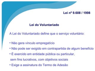 A Lei do Voluntariado define que o serviço voluntário: Não gera vínculo empregatício Não pode ser exigido em contrapartida de algum benefício É exercido em entidade pública ou particular,   sem fins lucrativos, com objetivos sociais Exige a assinatura do Termo de Adesão Lei do Voluntariado Lei nº 9.608 / 1998 