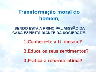Transformação moral do
          homem,
 SENDO ESTA A PRINCIPAL MISSÃO DA
CASA ESPÍRITA DIANTE DA SOCIEDADE.

     1.Conhece-te a ti mesmo?

     2.Educa os seus sentimentos?

     3.Pratica a reforma íntima?
 