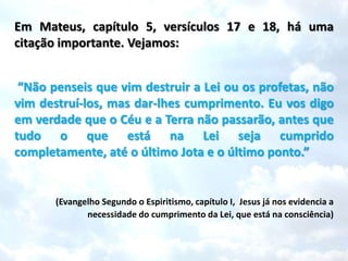 Em Mateus, capítulo 5, versículos 17 e 18, há uma
citação importante. Vejamos:


 “Não penseis que vim destruir a Lei ou os profetas, não
vim destruí-los, mas dar-lhes cumprimento. Eu vos digo
em verdade que o Céu e a Terra não passarão, antes que
tudo o que está na Lei seja cumprido
completamente, até o último Jota e o último ponto.”


       (Evangelho Segundo o Espiritismo, capítulo I, Jesus já nos evidencia a
              necessidade do cumprimento da Lei, que está na consciência)
 