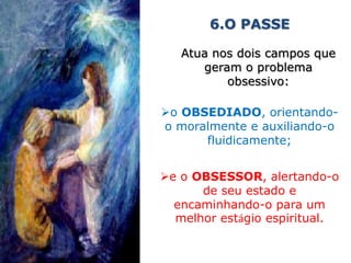 6.O PASSE

   Atua nos dois campos que
      geram o problema
          obsessivo:

o OBSEDIADO, orientando-
o moralmente e auxiliando-o
      fluidicamente;


e o OBSESSOR, alertando-o
      de seu estado e
  encaminhando-o para um
  melhor estágio espiritual.
 