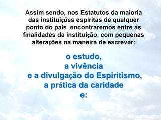 Assim sendo, nos Estatutos da maioria
  das instituições espíritas de qualquer
 ponto do país encontraremos entre as
finalidades da instituição, com pequenas
   alterações na maneira de escrever:

            o estudo,
            a vivência
 e a divulgação do Espiritismo,
      a prática da caridade
                 e:
 