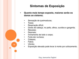 Eng. Jeancarlos Tagliari
Sintomas de Exposição
• Quanto mais tempo exposto, maiores serão os
danos ao sistema;
• Sensação de queimaduras;
• Tosse;
• Respiração difícil;
• Dores de cabeça, no peito, olhos, ouvidos e garganta;
• Náuseas;
• Desmaio;
• Inchamento de todo o corpo;
• Forte dor na boca;
• Colapso;
• Febre;
• Vômito;
• Exposição elevada pode levar à morte por sufocamento.
10
 