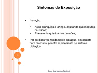 Eng. Jeancarlos Tagliari
Sintomas de Exposição
• Inalação:
• Afeta brônquios e laringe, causando queimaduras
cáusticas;
• Pneumonia química nos pulmões;
• Por se dissolver rapidamente em água, em contato
com mucosas, penetra rapidamente no sistema
biológico.
12
 