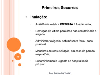 Eng. Jeancarlos Tagliari
Primeiros Socorros
• Inalação:
• Assistência médica IMEDIATA é fundamental;
• Remoção da vítima para área não contaminada e
arejada;
• Administrar oxigênio, sob máscara facial, caso
possível;
• Manobras de ressuscitação, em caso de parada
respiratória;
• Encaminhamento urgente ao hospital mais
próximo:
13
 