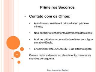 Eng. Jeancarlos Tagliari
Primeiros Socorros
• Contato com os Olhos:
• Atendimento imediato é primordial no primeiro
minuto;
• Não permitir o fechamento/cerramento dos olhos;
• Abrir as pálpebras com cuidado e lavar com água
em abundância;
• Encaminhar IMEDIATAMENTE ao oftalmologista;
Quanto maior a demora no atendimento, maiores as
chances de cegueira.
15
 