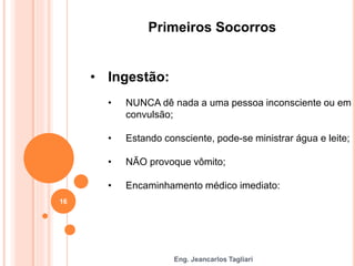 Eng. Jeancarlos Tagliari
Primeiros Socorros
• Ingestão:
• NUNCA dê nada a uma pessoa inconsciente ou em
convulsão;
• Estando consciente, pode-se ministrar água e leite;
• NÃO provoque vômito;
• Encaminhamento médico imediato:
16
 