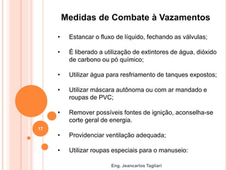 Eng. Jeancarlos Tagliari
Medidas de Combate à Vazamentos
• Estancar o fluxo de líquido, fechando as válvulas;
• É liberado a utilização de extintores de água, dióxido
de carbono ou pó químico;
• Utilizar água para resfriamento de tanques expostos;
• Utilizar máscara autônoma ou com ar mandado e
roupas de PVC;
• Remover possíveis fontes de ignição, aconselha-se
corte geral de energia.
• Providenciar ventilação adequada;
• Utilizar roupas especiais para o manuseio:
17
 
