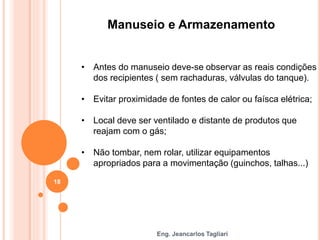 Eng. Jeancarlos Tagliari
Manuseio e Armazenamento
• Antes do manuseio deve-se observar as reais condições
dos recipientes ( sem rachaduras, válvulas do tanque).
• Evitar proximidade de fontes de calor ou faísca elétrica;
• Local deve ser ventilado e distante de produtos que
reajam com o gás;
• Não tombar, nem rolar, utilizar equipamentos
apropriados para a movimentação (guinchos, talhas...)
18
 