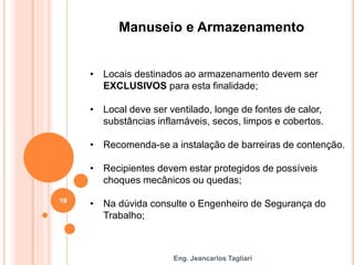Eng. Jeancarlos Tagliari
Manuseio e Armazenamento
• Locais destinados ao armazenamento devem ser
EXCLUSIVOS para esta finalidade;
• Local deve ser ventilado, longe de fontes de calor,
substâncias inflamáveis, secos, limpos e cobertos.
• Recomenda-se a instalação de barreiras de contenção.
• Recipientes devem estar protegidos de possíveis
choques mecânicos ou quedas;
• Na dúvida consulte o Engenheiro de Segurança do
Trabalho;
19
 