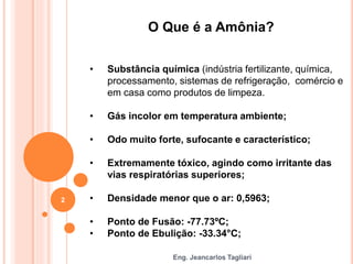 Eng. Jeancarlos Tagliari
O Que é a Amônia?
• Substância química (indústria fertilizante, química,
processamento, sistemas de refrigeração, comércio e
em casa como produtos de limpeza.
• Gás incolor em temperatura ambiente;
• Odo muito forte, sufocante e característico;
• Extremamente tóxico, agindo como irritante das
vias respiratórias superiores;
• Densidade menor que o ar: 0,5963;
• Ponto de Fusão: -77.73ºC;
• Ponto de Ebulição: -33.34°C;
2
 