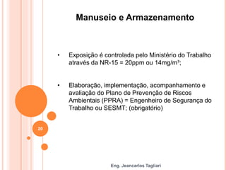 Eng. Jeancarlos Tagliari
Manuseio e Armazenamento
• Exposição é controlada pelo Ministério do Trabalho
através da NR-15 = 20ppm ou 14mg/m³;
• Elaboração, implementação, acompanhamento e
avaliação do Plano de Prevenção de Riscos
Ambientais (PPRA) = Engenheiro de Segurança do
Trabalho ou SESMT; (obrigatório)
20
 