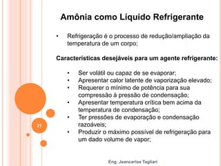 Eng. Jeancarlos Tagliari
Amônia como Líquido Refrigerante
• Refrigeração é o processo de redução/ampliação da
temperatura de um corpo;
Características desejáveis para um agente refrigerante:
• Ser volátil ou capaz de se evaporar;
• Apresentar calor latente de vaporização elevado;
• Requerer o mínimo de potência para sua
compressão à pressão de condensação;
• Apresentar temperatura crítica bem acima da
temperatura de condensação;
• Ter pressões de evaporação e condensação
razoáveis;
• Produzir o máximo possível de refrigeração para
um dado volume de vapor;
21
 