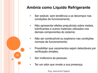 Eng. Jeancarlos Tagliari
Amônia como Líquido Refrigerante
• Ser estável, sem tendência a se decompor nas
condições de funcionamento;
• Não apresentar efeitos prejudiciais sobre metais,
lubrificantes e outros materiais utilizados nos
demais componentes do sistema;
• Não ser combustível ou explosivo nas condições
normais de funcionamento;
• Possibilitar que vazamentos sejam detectáveis por
verificação simples;
• Ser inofensivo às pessoas;
• Ter um odor que revele a sua presença;
22
 