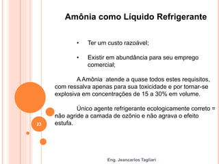 Eng. Jeancarlos Tagliari
Amônia como Líquido Refrigerante
• Ter um custo razoável;
• Existir em abundância para seu emprego
comercial;
A Amônia atende a quase todos estes requisitos,
com ressalva apenas para sua toxicidade e por tornar-se
explosiva em concentrações de 15 a 30% em volume.
Único agente refrigerante ecologicamente correto =
não agride a camada de ozônio e não agrava o efeito
estufa.
23
 