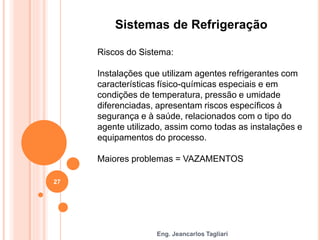 Eng. Jeancarlos Tagliari
Sistemas de Refrigeração
Riscos do Sistema:
Instalações que utilizam agentes refrigerantes com
características físico-químicas especiais e em
condições de temperatura, pressão e umidade
diferenciadas, apresentam riscos específicos à
segurança e à saúde, relacionados com o tipo do
agente utilizado, assim como todas as instalações e
equipamentos do processo.
Maiores problemas = VAZAMENTOS
27
 