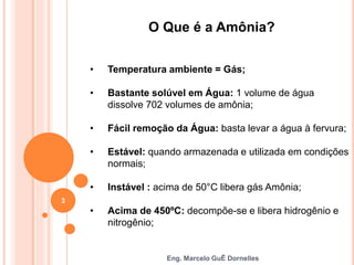 Eng. Marcelo GuÊ Dornelles
O Que é a Amônia?
• Temperatura ambiente = Gás;
• Bastante solúvel em Água: 1 volume de água
dissolve 702 volumes de amônia;
• Fácil remoção da Água: basta levar a água à fervura;
• Estável: quando armazenada e utilizada em condições
normais;
• Instável : acima de 50°C libera gás Amônia;
• Acima de 450ºC: decompõe-se e libera hidrogênio e
nitrogênio;
3
 