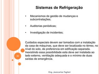 Eng. Jeancarlos Tagliari
Sistemas de Refrigeração
• Mecanismos de gestão de mudanças e
subcontratações;
• Auditorias periódicas;
• Investigação de incidentes;
Cuidados especiais devem ser tomados com a instalação
da casa de máquinas, que deve ser localizada no térreo, no
nível do solo, de preferencia em edificação separada.
Inexistindo essa possibilidade esta deve ser instalada ao
lado externo, ventilação adequada e o mínimo de duas
saídas de emergência.
33
 