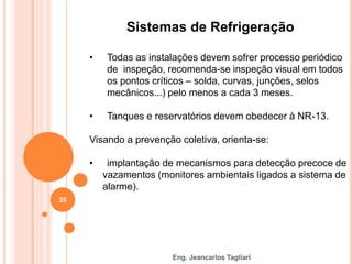 Eng. Jeancarlos Tagliari
Sistemas de Refrigeração
• Todas as instalações devem sofrer processo periódico
de inspeção, recomenda-se inspeção visual em todos
os pontos críticos – solda, curvas, junções, selos
mecânicos...) pelo menos a cada 3 meses.
• Tanques e reservatórios devem obedecer à NR-13.
Visando a prevenção coletiva, orienta-se:
• implantação de mecanismos para detecção precoce de
vazamentos (monitores ambientais ligados a sistema de
alarme).
35
 