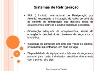 Eng. Jeancarlos Tagliari
Sistemas de Refrigeração
• IIAR ( Instituto Internacional de Refrigeração por
Amônia) recomenda a instalação de caixa de controle
do sistema de refrigeração que desligue todos os
equipamentos elétricos e acione ventilação exaustora.
• Sinalização adequada de equipamentos, saídas de
emergência desobstruídas chuveiros de segurança e
lava-olhos.
• Instalação de sprinklers em cima dos vasos de amônia,
para mantê-los resfriados, em caso de fogo.
• Disponibilidade de equipamentos básicos de segurança
pessoal para cada trabalhador envolvido diretamente
com a planta, são eles:
36
 