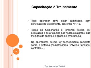 Eng. Jeancarlos Tagliari
Capacitação e Treinamento
• Todo operador deve estar qualificado, com
certificado de treinamento, conforme NR-13.
• Todos os funcionários e terceiros devem ser
orientados e estar cientes dos riscos existentes, das
medidas de controle e ações de emergência.
• Os operadores devem ter conhecimento completo
sobre o sistema (compressores, válvulas, tanques,
controles...).
38
 