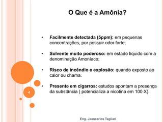 Eng. Jeancarlos Tagliari
O Que é a Amônia?
• Facilmente detectada (5ppm): em pequenas
concentrações, por possuir odor forte;
• Solvente muito poderoso: em estado líquido com a
denominação Amoníaco;
• Risco de incêndio e explosão: quando exposto ao
calor ou chama.
• Presente em cigarros: estudos apontam a presença
da substância ( potencializa a nicotina em 100 X).
4
 