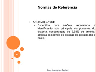 Eng. Jeancarlos Tagliari
Normas de Referência
• ANSI/IIAR 2-1984:
• Especifica para amônia, recomenda a
identificação nos principais componentes do
sistema, concentração de 9,95% de amônia,
estipula dois níveis de pressão de projeto: alto e
baixo,
40
 