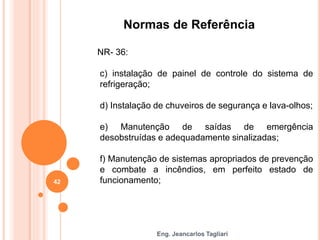 Eng. Jeancarlos Tagliari
Normas de Referência
NR- 36:
c) instalação de painel de controle do sistema de
refrigeração;
d) Instalação de chuveiros de segurança e lava-olhos;
e) Manutenção de saídas de emergência
desobstruídas e adequadamente sinalizadas;
f) Manutenção de sistemas apropriados de prevenção
e combate a incêndios, em perfeito estado de
funcionamento;
42
 