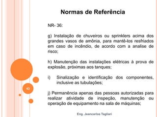 Eng. Jeancarlos Tagliari
Normas de Referência
NR- 36:
g) Instalação de chuveiros ou sprinklers acima dos
grandes vasos de amônia, para mantê-los resfriados
em caso de incêndio, de acordo com a analise de
risco;
h) Manutenção das instalações elétricas à prova de
explosão, próximas aos tanques;
i) Sinalização e identificação dos componentes,
inclusive as tubulações;
j) Permanência apenas das pessoas autorizadas para
realizar atividade de inspeção, manutenção ou
operação de equipamento na sala de máquinas;
43
 