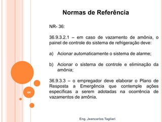 Eng. Jeancarlos Tagliari
Normas de Referência
NR- 36:
36.9.3.2.1 – em caso de vazamento de amônia, o
painel de controle do sistema de refrigeração deve:
a) Acionar automaticamente o sistema de alarme;
b) Acionar o sistema de controle e eliminação da
amônia;
36.9.3.3 – o empregador deve elaborar o Plano de
Resposta a Emergência que contemple ações
específicas a serem adotadas na ocorrência de
vazamentos de amônia.
44
 