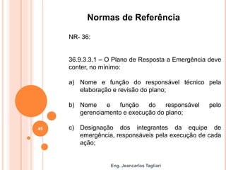 Eng. Jeancarlos Tagliari
Normas de Referência
NR- 36:
36.9.3.3.1 – O Plano de Resposta a Emergência deve
conter, no mínimo:
a) Nome e função do responsável técnico pela
elaboração e revisão do plano;
b) Nome e função do responsável pelo
gerenciamento e execução do plano;
c) Designação dos integrantes da equipe de
emergência, responsáveis pela execução de cada
ação;
45
 