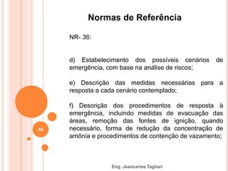 Eng. Jeancarlos Tagliari
Normas de Referência
NR- 36:
d) Estabelecimento dos possíveis cenários de
emergência, com base na análise de riscos;
e) Descrição das medidas necessárias para a
resposta a cada cenário contemplado;
f) Descrição dos procedimentos de resposta à
emergência, incluindo medidas de evacuação das
áreas, remoção das fontes de ignição, quando
necessário, forma de redução da concentração de
amônia e procedimentos de contenção de vazamento;
46
 