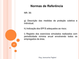 Eng. Jeancarlos Tagliari
Normas de Referência
NR- 36:
g) Descrição das medidas de proteção coletiva e
individual;
h) Indicação dos EPI’S adequados ao risco;
i) Registro dos exercícios simulados realizados com
periodicidade mínima anual envolvendo todos os
empregados da área.
47
 