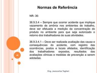 Eng. Jeancarlos Tagliari
Normas de Referência
NR- 36:
36.9.3.4 – Sempre que ocorrer acidente que implique
vazamento de amônia nos ambientes de trabalho,
deve ser efetuada a medição da concentração do
produto no ambiente para que seja autorizado o
retorno dos trabalhadores às suas atividades.
36.9.3.4.1 – Deve ser realizada avaliação das causa e
consequências do acidente, com registro das
ocorrências, postos e locais afetados, identificação
dos trabalhadores expostos, resultados das
avaliações clínicas e medidas de prevenção a serem
adotadas.
48
 