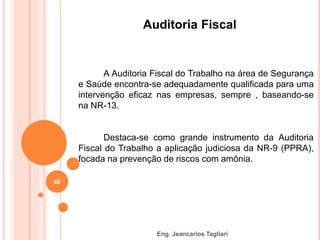 Eng. Jeancarlos Tagliari
Auditoria Fiscal
A Auditoria Fiscal do Trabalho na área de Segurança
e Saúde encontra-se adequadamente qualificada para uma
intervenção eficaz nas empresas, sempre , baseando-se
na NR-13.
Destaca-se como grande instrumento da Auditoria
Fiscal do Trabalho a aplicação judiciosa da NR-9 (PPRA),
focada na prevenção de riscos com amônia.
49
 