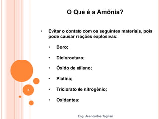 Eng. Jeancarlos Tagliari
O Que é a Amônia?
• Evitar o contato com os seguintes materiais, pois
pode causar reações explosivas:
• Boro;
• Dicloroetano;
• Óxido de etileno;
• Platina;
• Triclorato de nitrogênio;
• Oxidantes:
5
 