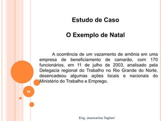 Eng. Jeancarlos Tagliari
Estudo de Caso
O Exemplo de Natal
A ocorrência de um vazamento de amônia em uma
empresa de beneficiamento de camarão, com 170
funcionários, em 11 de julho de 2003, analisado pela
Delegacia regional do Trabalho no Rio Grande do Norte,
desencadeou algumas ações locais e nacionais do
Ministério do Trabalho e Emprego.
50
 