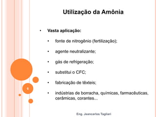 Eng. Jeancarlos Tagliari
Utilização da Amônia
• Vasta aplicação:
• fonte de nitrogênio (fertilização);
• agente neutralizante;
• gás de refrigeração;
• substitui o CFC;
• fabricação de têxteis;
• indústrias de borracha, químicas, farmacêuticas,
cerâmicas, corantes...
6
 