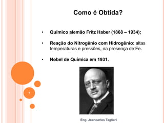 Eng. Jeancarlos Tagliari
Como é Obtida?
• Químico alemão Fritz Haber (1868 – 1934);
• Reação do Nitrogênio com Hidrogênio: altas
temperaturas e pressões, na presença de Fe.
• Nobel de Química em 1931.
7
 