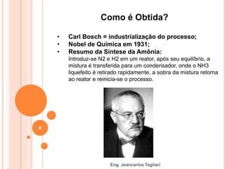 Eng. Jeancarlos Tagliari
Como é Obtida?
• Carl Bosch = industrialização do processo;
• Nobel de Química em 1931;
• Resumo da Síntese da Amônia:
Introduz-se N2 e H2 em um reator, após seu equilíbrio, a
mistura é transferida para um condensador, onde o NH3
liquefeito é retirado rapidamente, a sobra da mistura retorna
ao reator e reinicia-se o processo.
8
 