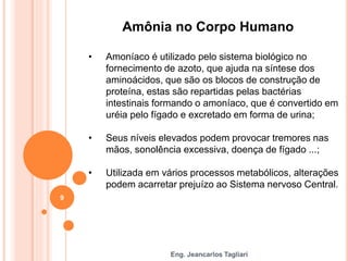 Eng. Jeancarlos Tagliari
Amônia no Corpo Humano
• Amoníaco é utilizado pelo sistema biológico no
fornecimento de azoto, que ajuda na síntese dos
aminoácidos, que são os blocos de construção de
proteína, estas são repartidas pelas bactérias
intestinais formando o amoníaco, que é convertido em
uréia pelo fígado e excretado em forma de urina;
• Seus níveis elevados podem provocar tremores nas
mãos, sonolência excessiva, doença de fígado ...;
• Utilizada em vários processos metabólicos, alterações
podem acarretar prejuízo ao Sistema nervoso Central.
9
 