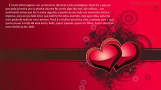 É muito difícil explicar um sentimento tão forte e tão verdadeiro. Você foi a pessoa
que pela primeira vez na minha vida me fez sentir algo tão real, tão valioso... um
sentimento único que torna cada segundo passado ao seu lado um momento único e
especial, pois ao seu lado sinto que realmente estou vivendo, vejo que estou cada vez
mais perto de realizar meus sonhos. Você é a mulher da minha vida, a pessoa com a qual
quero passar o resto da vida ao teu lado, quero passear, quero ter filhos, quero construir
uma família ao teu lado.
 