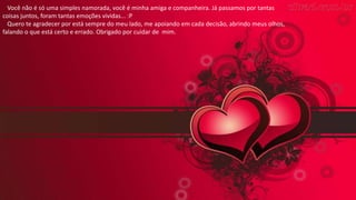 Você não é só uma simples namorada, você é minha amiga e companheira. Já passamos por tantas
coisas juntos, foram tantas emoções vividas... :P
Quero te agradecer por está sempre do meu lado, me apoiando em cada decisão, abrindo meus olhos,
falando o que está certo e errado. Obrigado por cuidar de mim.
 