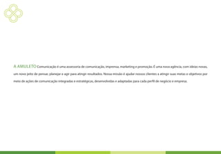 A Amuleto Comunicação é uma assessoria de comunicação, imprensa, marketing e promoção. É uma nova agência, com ideias novas,
um novo jeito de pensar, planejar e agir para atingir resultados. Nossa missão é ajudar nossos clientes a atingir suas metas e objetivos por

meio de ações de comunicação integradas e estratégicas, desenvolvidas e adaptadas para cada perfil de negócio e empresa.
 
